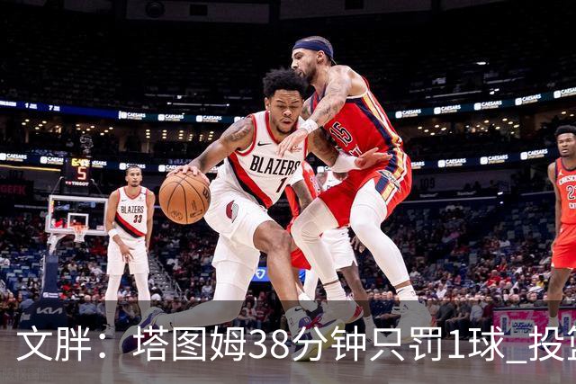 文胖：塔图姆38分钟只罚1球 投篮失准时就应该主动冲击篮筐